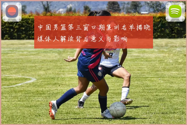 中国男篮第三窗口期集训名单揭晓媒体人解读背后意义与影响