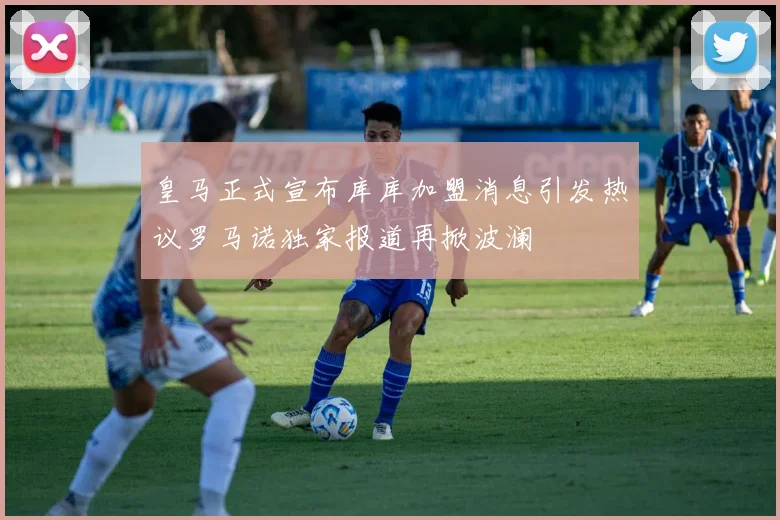 皇马正式宣布库库加盟消息引发热议罗马诺独家报道再掀波澜