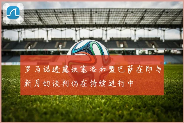 罗马诺透露坎塞洛加盟巴萨在即与新月的谈判仍在持续进行中
