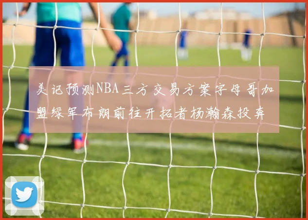美记预测NBA三方交易方案字母哥加盟绿军布朗前往开拓者杨瀚森投奔雄鹿