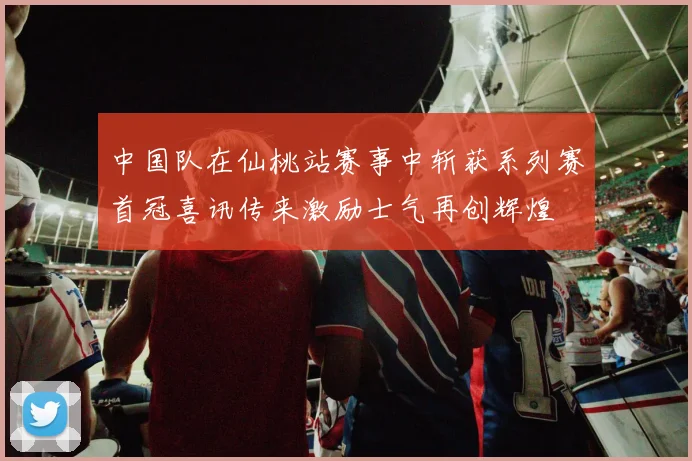 中国队在仙桃站赛事中斩获系列赛首冠喜讯传来激励士气再创辉煌