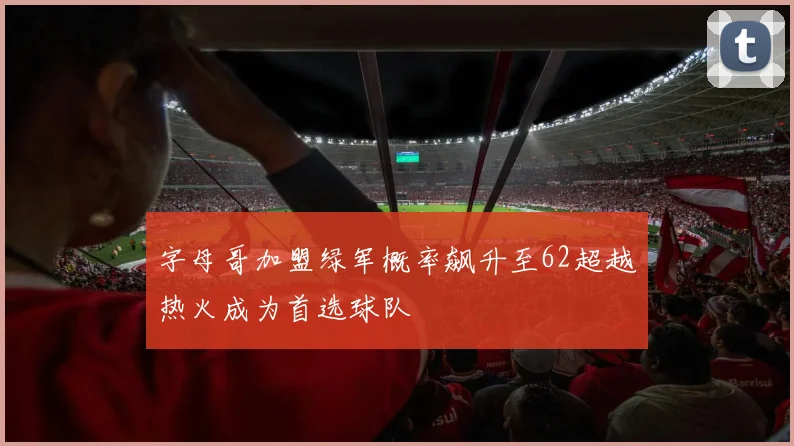 字母哥加盟绿军概率飙升至62超越热火成为首选球队