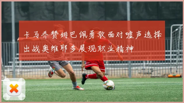 卡马乔赞姆巴佩勇敢面对嘘声选择出战奥维耶多展现职业精神