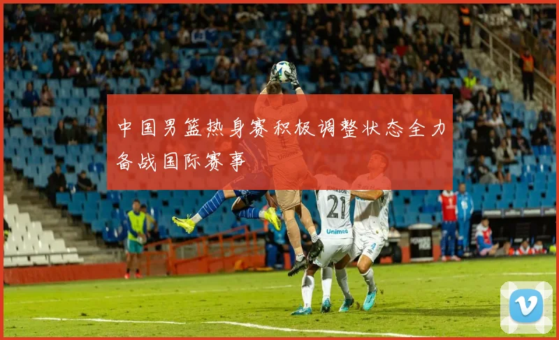 中国男篮热身赛积极调整状态全力备战国际赛事