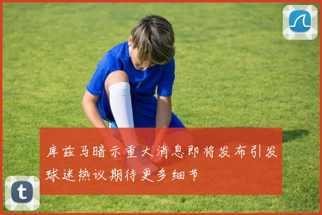 库兹马暗示重大消息即将发布引发球迷热议期待更多细节