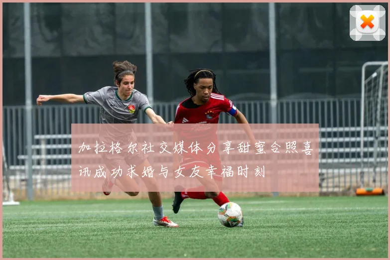 加拉格尔社交媒体分享甜蜜合照喜讯成功求婚与女友幸福时刻